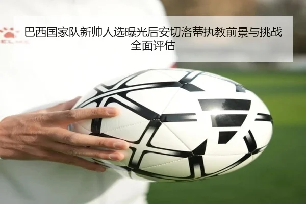 巴西国家队新帅人选曝光后安切洛蒂执教前景与挑战全面评估