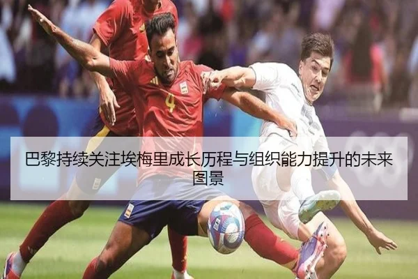 巴黎持续关注埃梅里成长历程与组织能力提升的未来图景